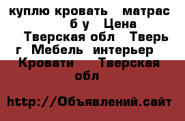  куплю кровать   матрас ( 1400/2000) б/у › Цена ­ 4 000 - Тверская обл., Тверь г. Мебель, интерьер » Кровати   . Тверская обл.